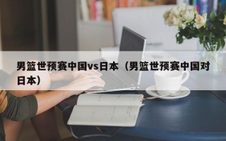 男篮世预赛中国vs日本（男篮世预赛中国对日本）