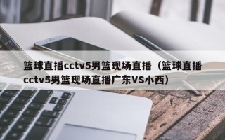 篮球直播cctv5男篮现场直播（篮球直播cctv5男篮现场直播广东VS小西）