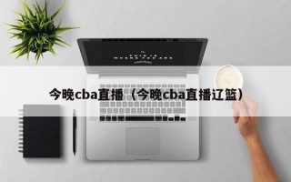 今晚cba直播（今晚cba直播辽篮）