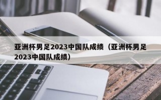 亚洲杯男足2023中国队成绩（亚洲杯男足2023中国队成绩）