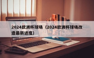 2024欧洲杯球场（2024欧洲杯球场改造最新进度）