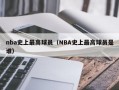 nba史上最高球员（NBA史上最高球员是谁）