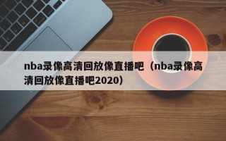 nba录像高清回放像直播吧（nba录像高清回放像直播吧2020）