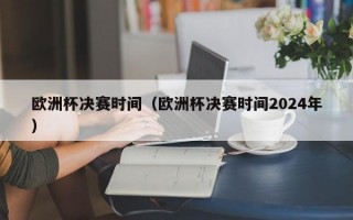 欧洲杯决赛时间（欧洲杯决赛时间2024年）