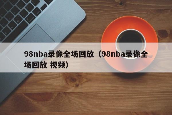 98nba录像全场回放（98nba录像全场回放 视频）