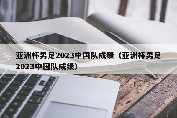 亚洲杯男足2023中国队成绩（亚洲杯男足2023中国队成绩）