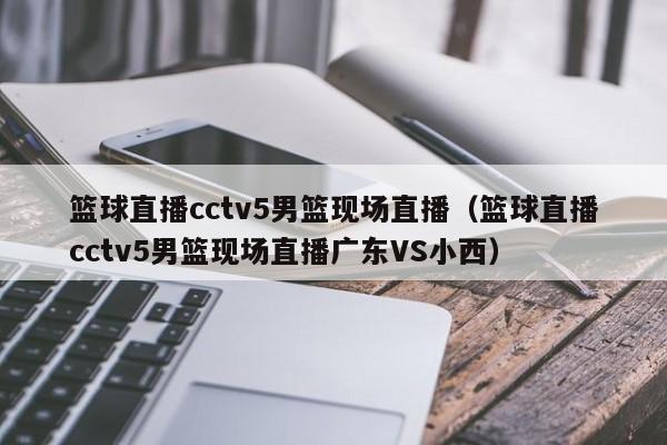 篮球直播cctv5男篮现场直播（篮球直播cctv5男篮现场直播广东VS小西）