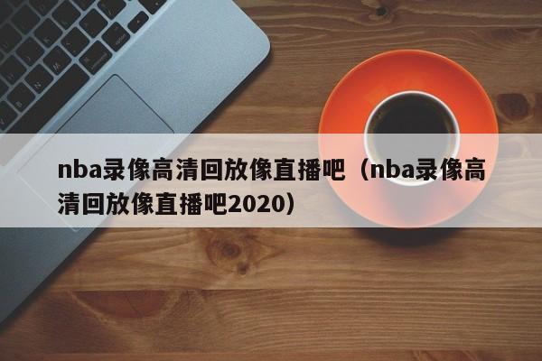 nba录像高清回放像直播吧（nba录像高清回放像直播吧2020）