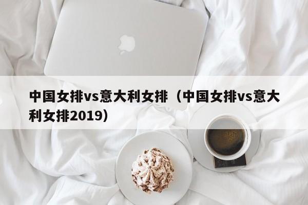 中国女排vs意大利女排（中国女排vs意大利女排2019）