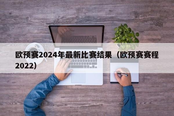 欧预赛2024年最新比赛结果（欧预赛赛程2022）