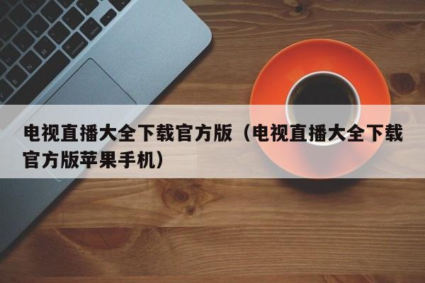 电视直播大全下载官方版（电视直播大全下载官方版苹果手机）