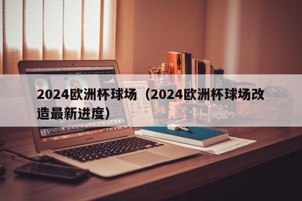 2024欧洲杯球场（2024欧洲杯球场改造最新进度）