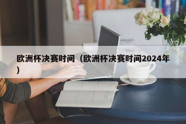 欧洲杯决赛时间（欧洲杯决赛时间2024年）